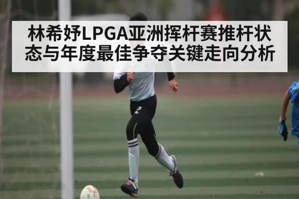 林希妤LPGA亚洲挥杆赛推杆状态与年度最佳争夺关键走向分析 | OBSports