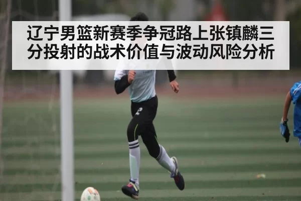 辽宁男篮新赛季争冠路上张镇麟三分投射的战术价值与波动风险分析 | OBSports
